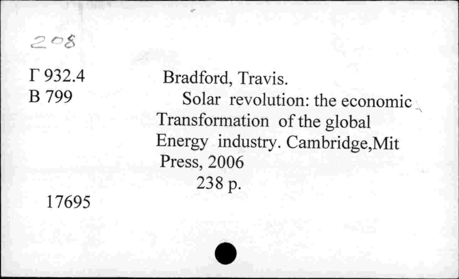 ﻿r 932.4
B 799
17695
Bradford, Travis.
Solar revolution: the economic Transformation of the global Energy industry. Cambridge,Mit Press, 2006
238 p.